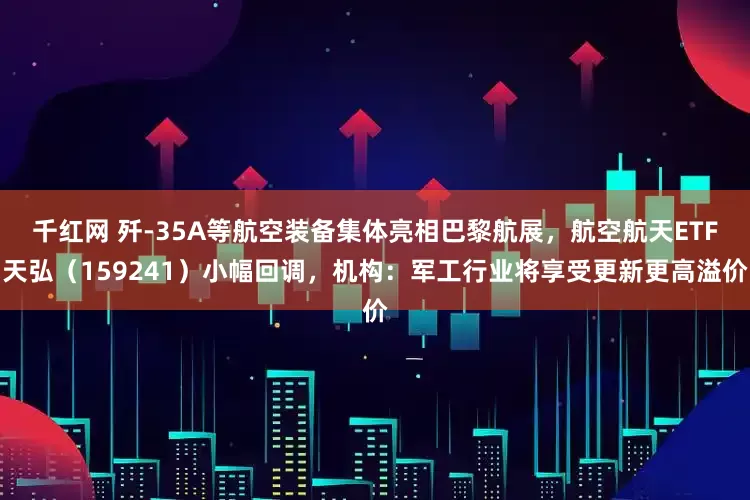 千红网 歼-35A等航空装备集体亮相巴黎航展，航空航天ETF天弘（159241）小幅回调，机构：军工行业将享受更新更高溢价