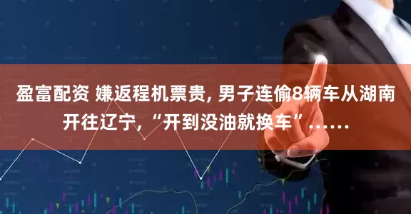 盈富配资 嫌返程机票贵, 男子连偷8辆车从湖南开往辽宁, “开到没油就换车”……