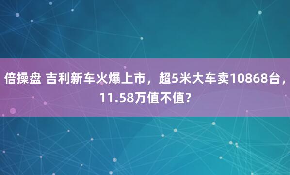 倍操盘 吉利新车火爆上市，超5米大车卖10868台，11.58万值不值？
