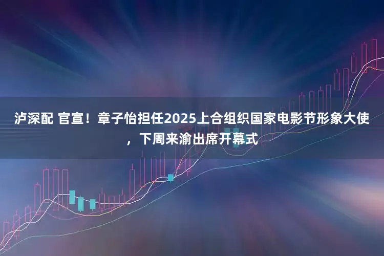 泸深配 官宣！章子怡担任2025上合组织国家电影节形象大使，下周来渝出席开幕式