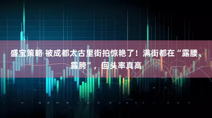 盛宝策略 被成都太古里街拍惊艳了！满街都在“露腰、露胯”，回头率真高