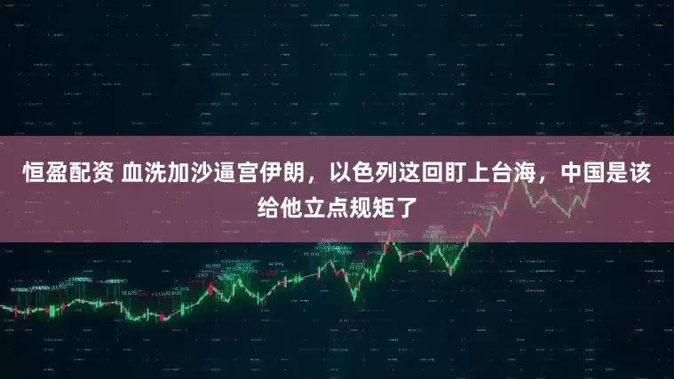 恒盈配资 血洗加沙逼宫伊朗，以色列这回盯上台海，中国是该给他立点规矩了