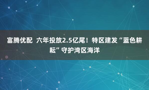 富腾优配  六年投放2.5亿尾！特区建发“蓝色耕耘”守护湾区海洋