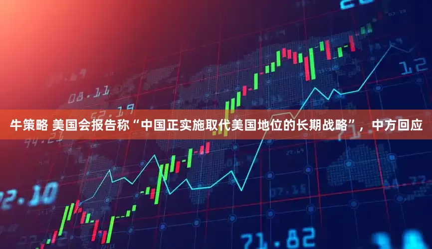 牛策略 美国会报告称“中国正实施取代美国地位的长期战略”，中方回应