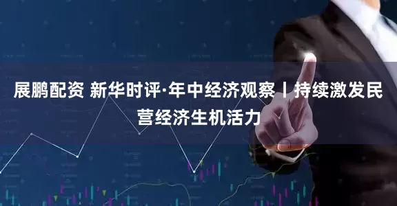 展鹏配资 新华时评·年中经济观察丨持续激发民营经济生机活力