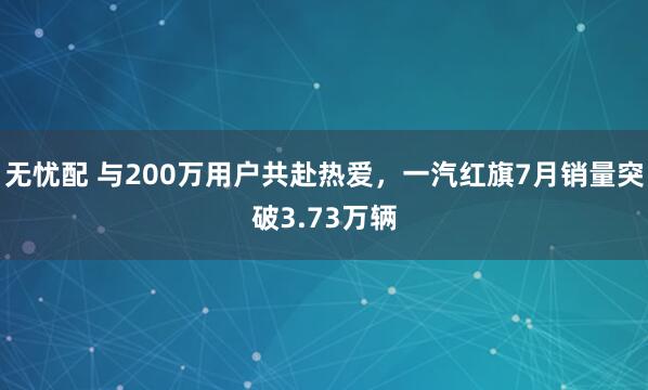 无忧配 与200万用户共赴热爱，一汽红旗7月销量突破3.73万辆