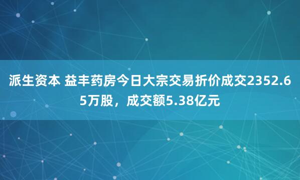 派生资本 益丰药房今日大宗交易折价成交2352.65万股，成交额5.38亿元