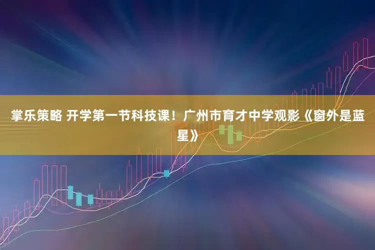 掌乐策略 开学第一节科技课！广州市育才中学观影《窗外是蓝星》