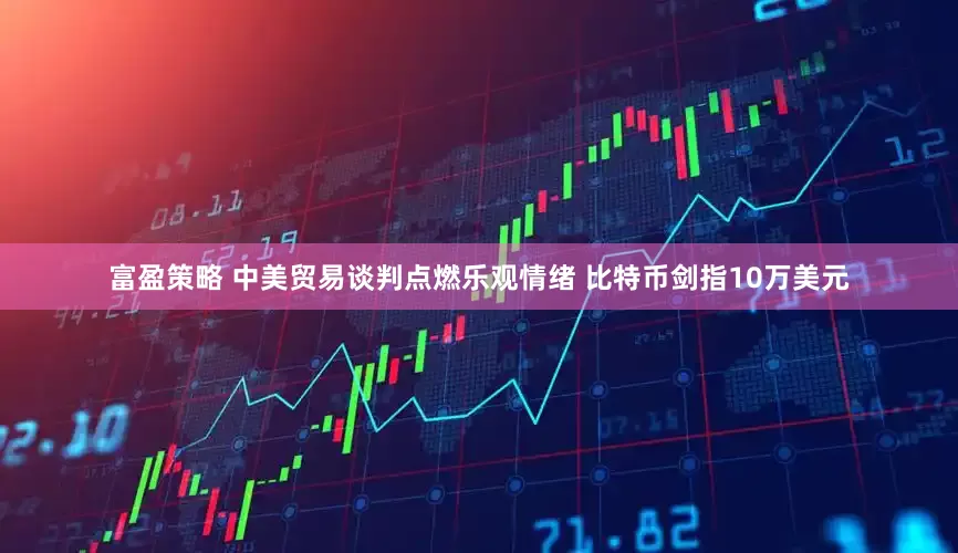 富盈策略 中美贸易谈判点燃乐观情绪 比特币剑指10万美元