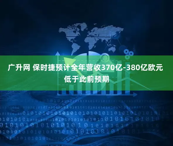 广升网 保时捷预计全年营收370亿-380亿欧元 低于此前预期