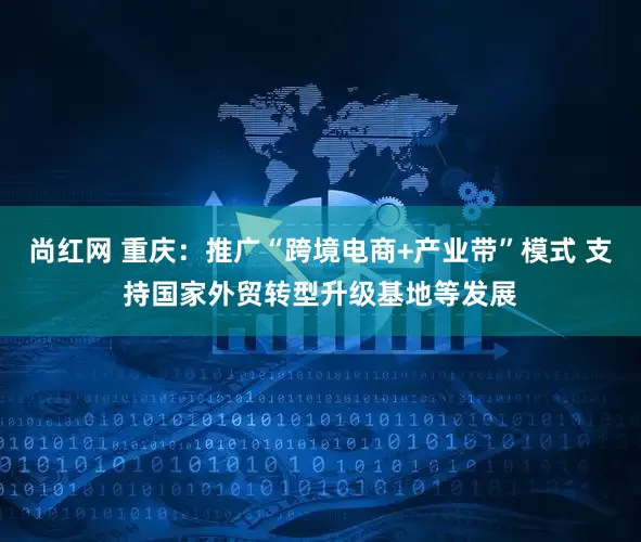 尚红网 重庆：推广“跨境电商+产业带”模式 支持国家外贸转型升级基地等发展