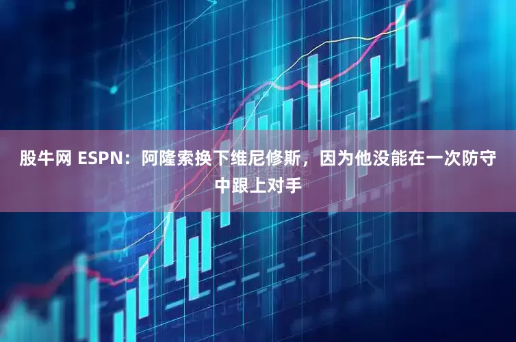 股牛网 ESPN：阿隆索换下维尼修斯，因为他没能在一次防守中跟上对手