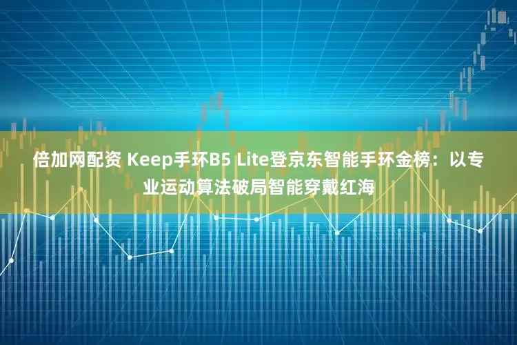 倍加网配资 Keep手环B5 Lite登京东智能手环金榜：以专业运动算法破局智能穿戴红海