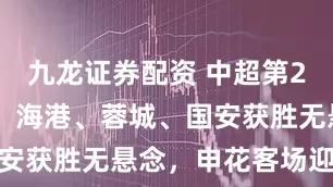 九龙证券配资 中超第27轮展望1：海港、蓉城、国安获胜无悬念，申花客场迎挑战