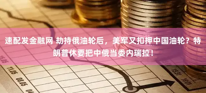 速配发金融网 劫持俄油轮后，美军又扣押中国油轮？特朗普休要把中俄当委内瑞拉！
