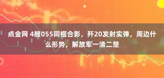 点金网 4艘055同框合影，歼20发射实弹，周边什么形势，解放军一清二楚