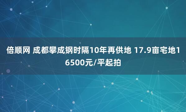 倍顺网 成都攀成钢时隔10年再供地 17.9亩宅地16500元/平起拍